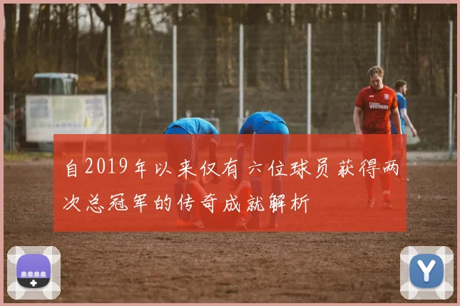 自2019年以来仅有六位球员获得两次总冠军的传奇成就解析