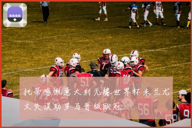 托蒂感慨意大利无缘世界杯米兰尤文失误助罗马晋级欧冠