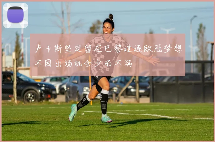 卢卡斯坚定留在巴黎追逐欧冠梦想不因出场机会少而不满