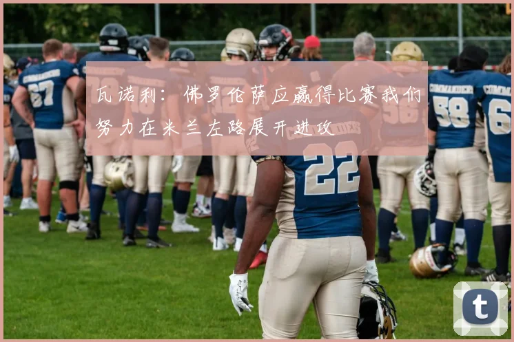瓦诺利：佛罗伦萨应赢得比赛我们努力在米兰左路展开进攻