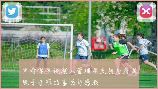 里奇保罗谈湖人管理层支持与詹眉联手夺冠的喜悦与感激