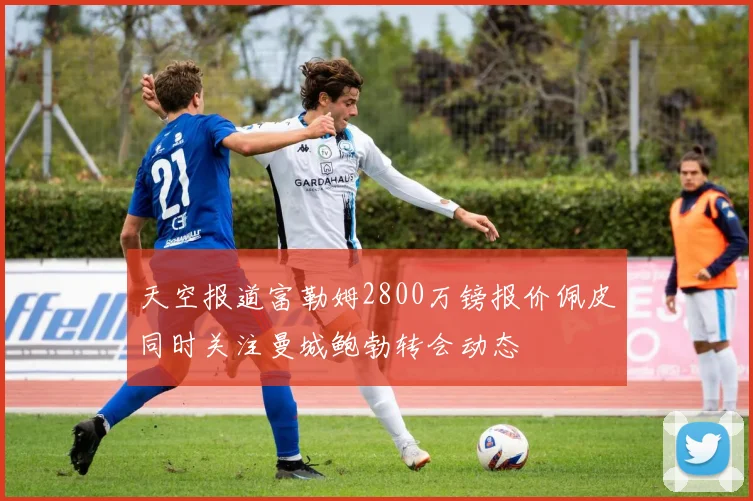 天空报道富勒姆2800万镑报价佩皮同时关注曼城鲍勃转会动态