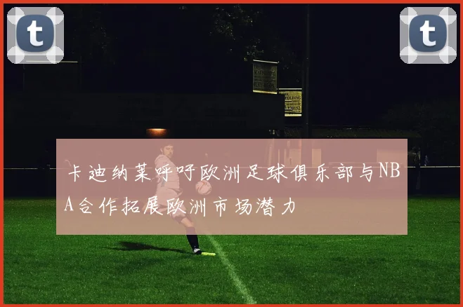 卡迪纳莱呼吁欧洲足球俱乐部与NBA合作拓展欧洲市场潜力