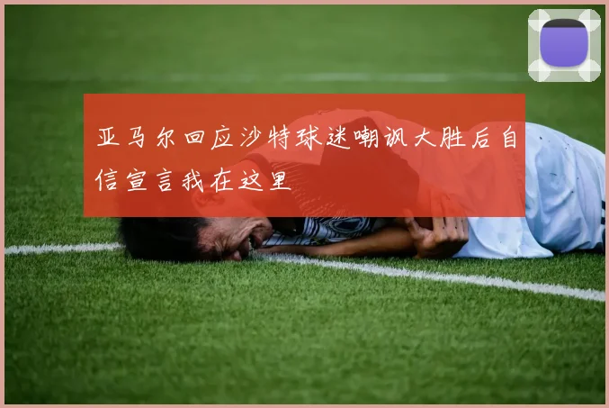 亚马尔回应沙特球迷嘲讽大胜后自信宣言我在这里