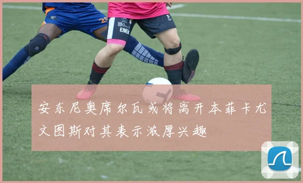 安东尼奥席尔瓦或将离开本菲卡尤文图斯对其表示浓厚兴趣