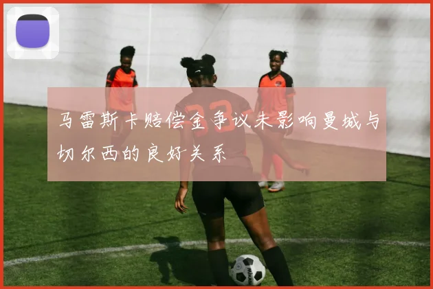 马雷斯卡赔偿金争议未影响曼城与切尔西的良好关系