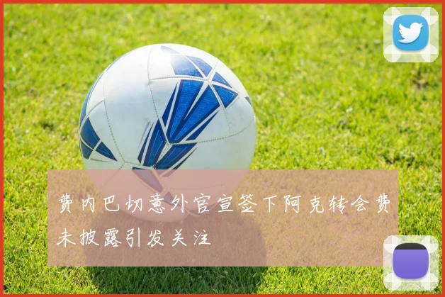 费内巴切意外官宣签下阿克转会费未披露引发关注