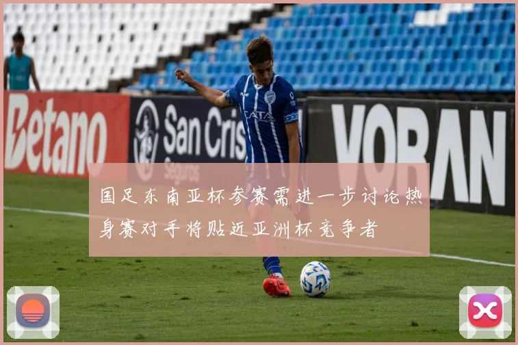 国足东南亚杯参赛需进一步讨论热身赛对手将贴近亚洲杯竞争者